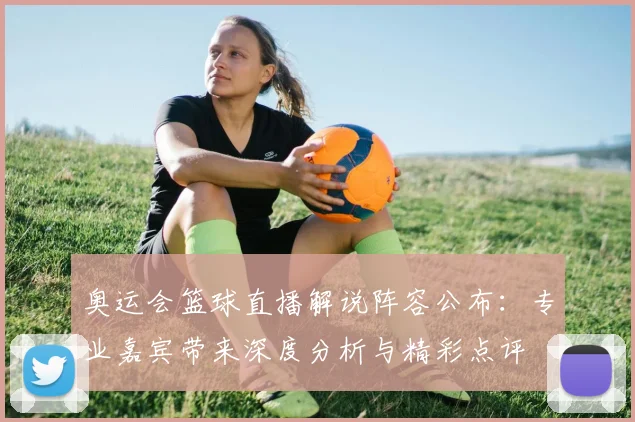 奥运会篮球直播解说阵容公布：专业嘉宾带来深度分析与精彩点评