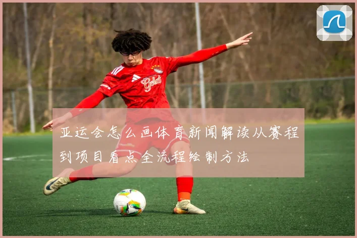 亚运会怎么画体育新闻解读从赛程到项目看点全流程绘制方法