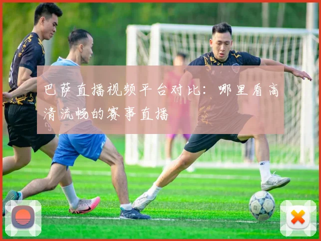 巴萨直播视频平台对比：哪里看高清流畅的赛事直播