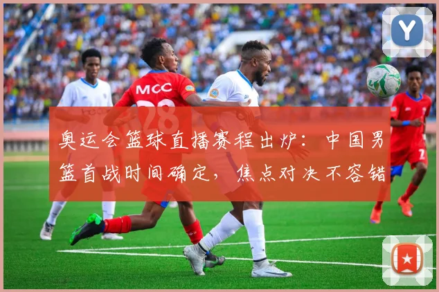 奥运会篮球直播赛程出炉：中国男篮首战时间确定，焦点对决不容错过