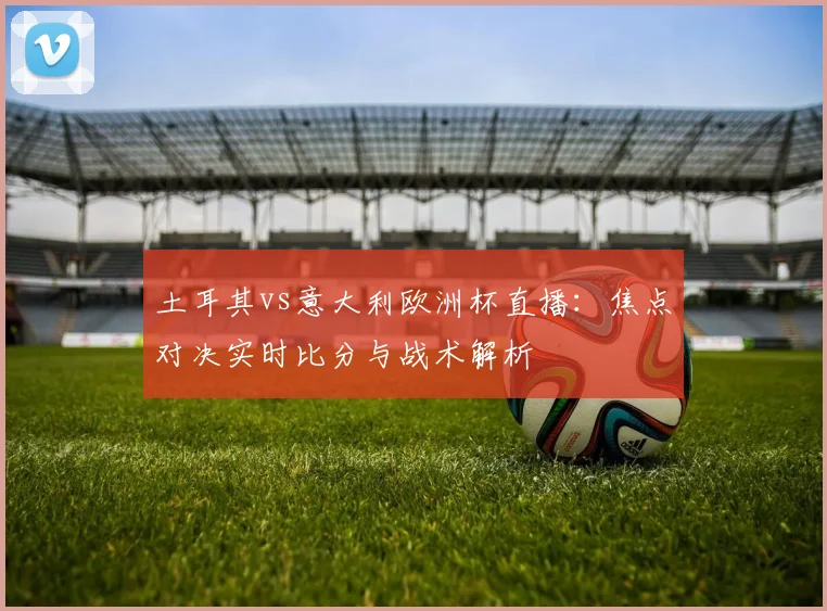 土耳其vs意大利欧洲杯直播：焦点对决实时比分与战术解析