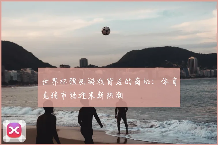 世界杯预测游戏背后的商机：体育竞猜市场迎来新热潮