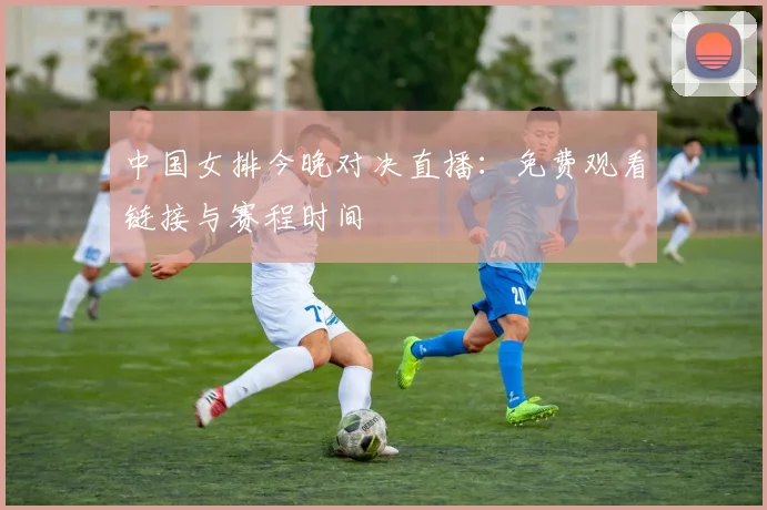中国女排今晚对决直播：免费观看链接与赛程时间