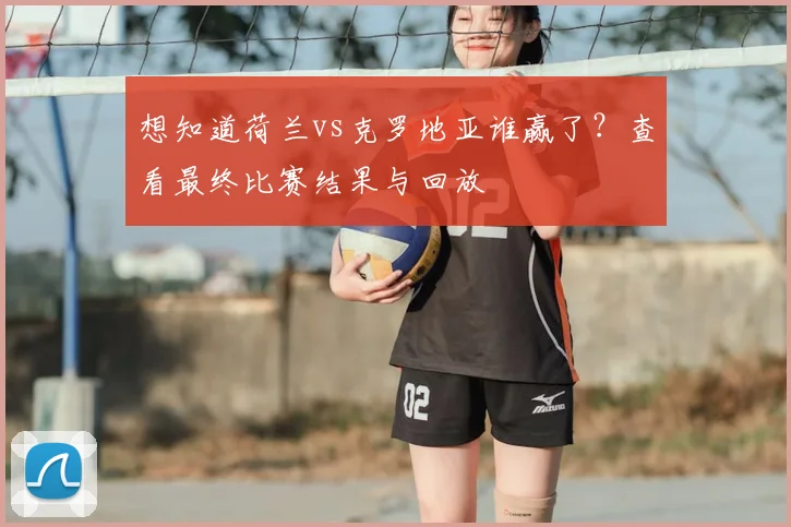 想知道荷兰vs克罗地亚谁赢了？查看最终比赛结果与回放