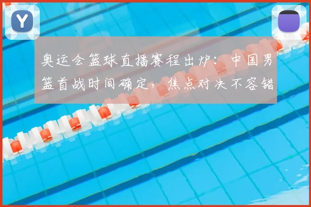 奥运会篮球直播赛程出炉：中国男篮首战时间确定，焦点对决不容错过