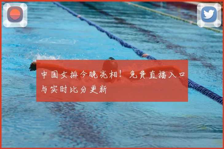 中国女排今晚亮相！免费直播入口与实时比分更新
